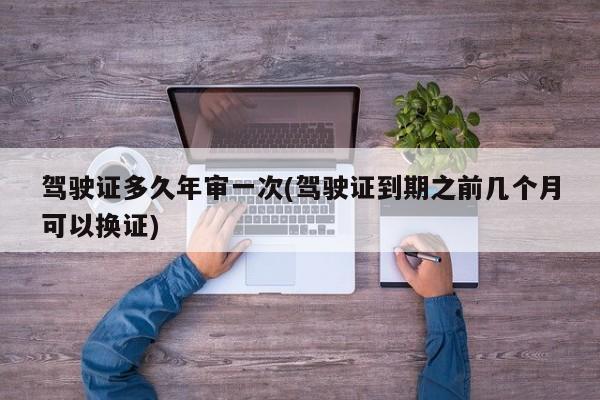 驾驶证多久年审一次(驾驶证到期之前几个月可以换证)