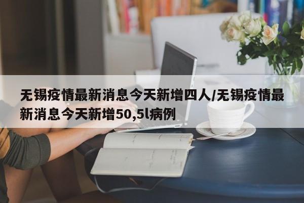 无锡疫情最新消息今天新增四人/无锡疫情最新消息今天新增50,5l病例