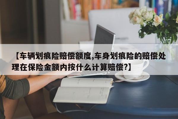 【车辆划痕险赔偿额度,车身划痕险的赔偿处理在保险金额内按什么计算赔偿?】