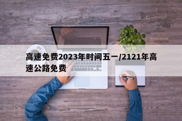 高速免费2023年时间五一/2121年高速公路免费