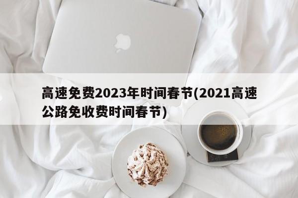高速免费2023年时间春节(2021高速公路免收费时间春节)