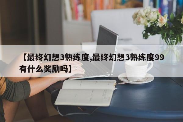 【最终幻想3熟练度,最终幻想3熟练度99有什么奖励吗】