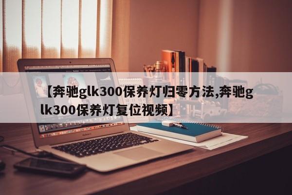 【奔驰glk300保养灯归零方法,奔驰glk300保养灯复位视频】