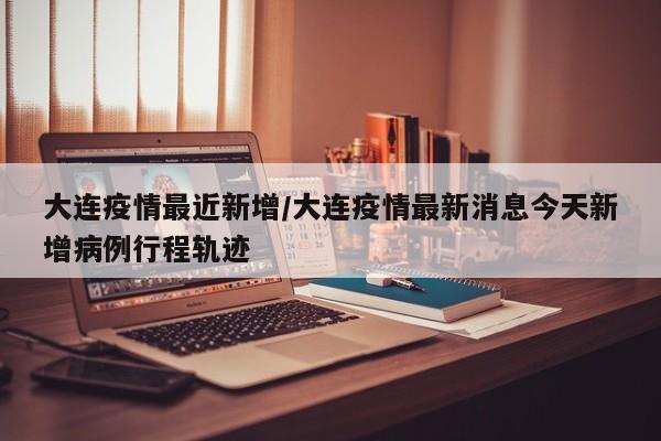 大连疫情最近新增/大连疫情最新消息今天新增病例行程轨迹