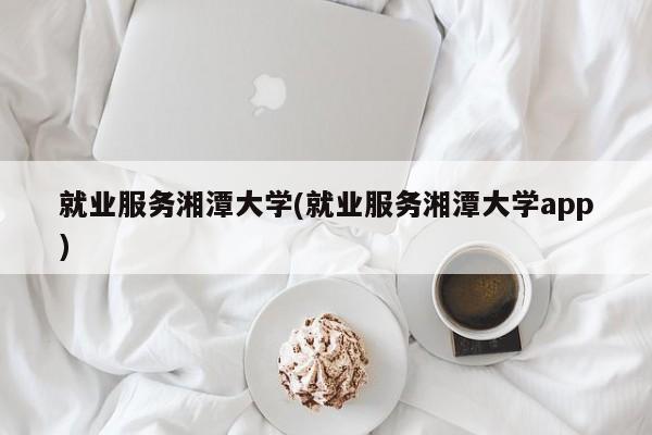 就业服务湘潭大学(就业服务湘潭大学app)