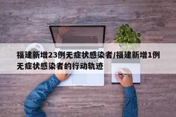 福建新增23例无症状感染者/福建新增1例无症状感染者的行动轨迹