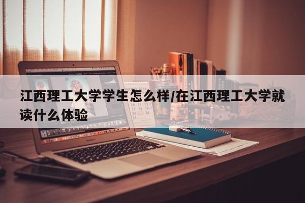 江西理工大学学生怎么样/在江西理工大学就读什么体验
