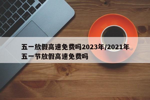 五一放假高速免费吗2023年/2021年五一节放假高速免费吗