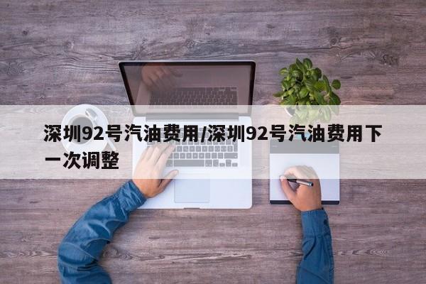 深圳92号汽油费用/深圳92号汽油费用下一次调整
