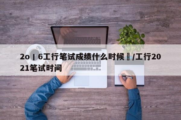 2o丨6工行笔试成绩什么时候岀/工行2021笔试时间