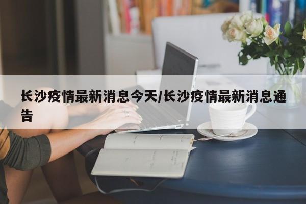 长沙疫情最新消息今天/长沙疫情最新消息通告
