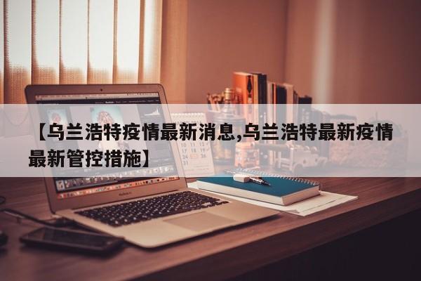 【乌兰浩特疫情最新消息,乌兰浩特最新疫情最新管控措施】