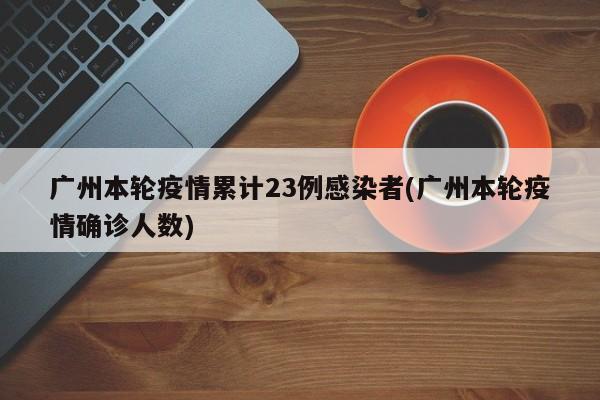 广州本轮疫情累计23例感染者(广州本轮疫情确诊人数)