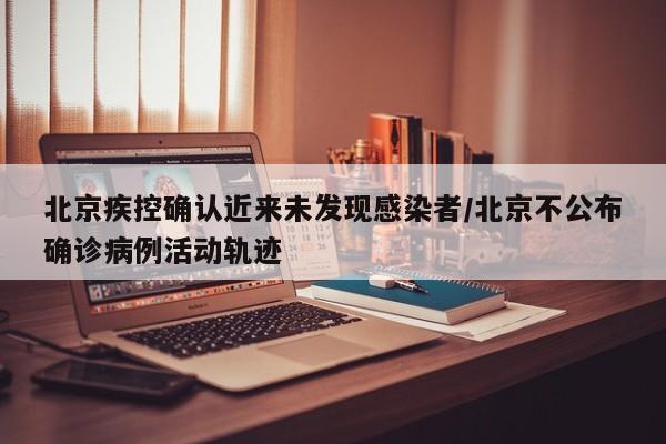 北京疾控确认近来未发现感染者/北京不公布确诊病例活动轨迹