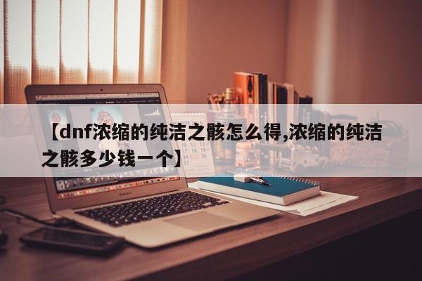 【dnf浓缩的纯洁之骸怎么得,浓缩的纯洁之骸多少钱一个】