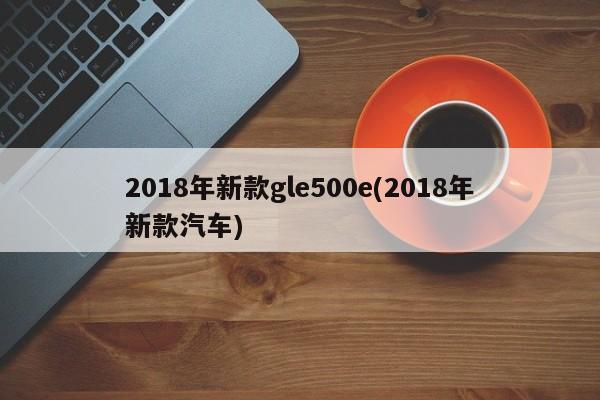 2018年新款gle500e(2018年新款汽车)
