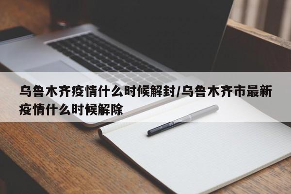 乌鲁木齐疫情什么时候解封/乌鲁木齐市最新疫情什么时候解除