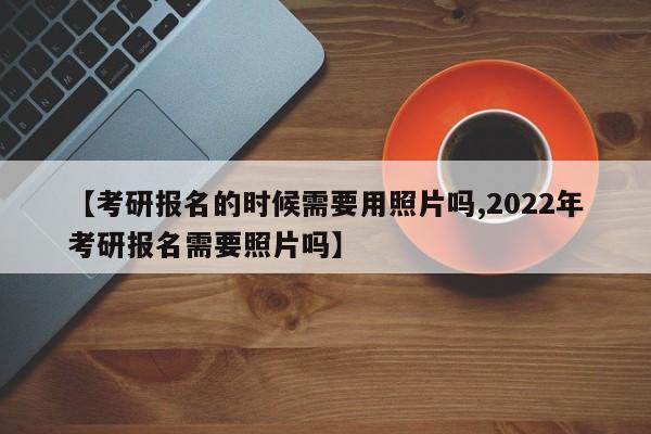 【考研报名的时候需要用照片吗,2022年考研报名需要照片吗】