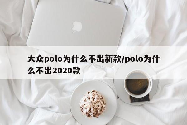 大众polo为什么不出新款/polo为什么不出2020款