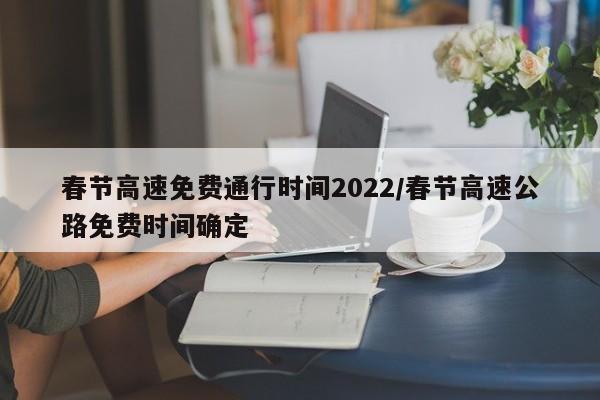 春节高速免费通行时间2022/春节高速公路免费时间确定