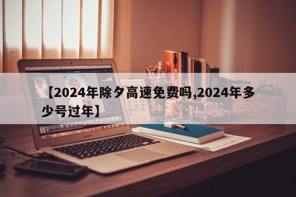 【2024年除夕高速免费吗,2024年多少号过年】