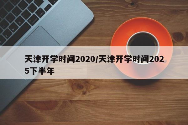 天津开学时间2020/天津开学时间2025下半年