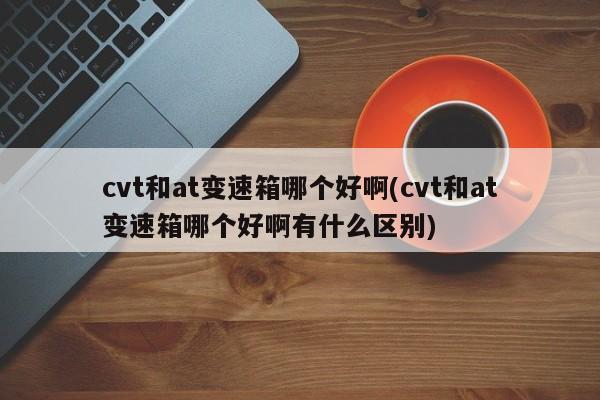 cvt和at变速箱哪个好啊(cvt和at变速箱哪个好啊有什么区别)