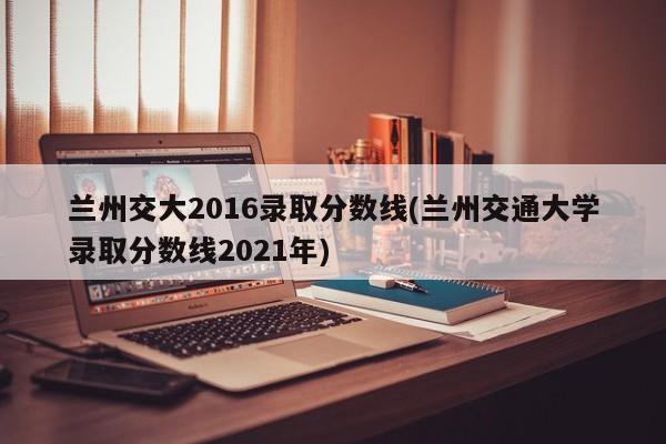 兰州交大2016录取分数线(兰州交通大学录取分数线2021年)
