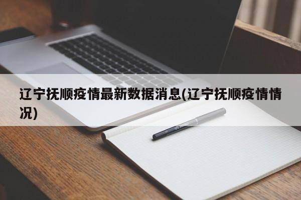 辽宁抚顺疫情最新数据消息(辽宁抚顺疫情情况)