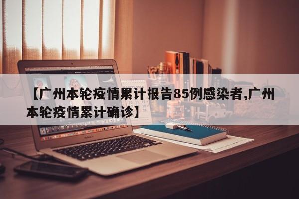【广州本轮疫情累计报告85例感染者,广州本轮疫情累计确诊】