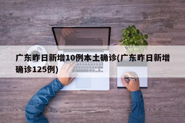广东昨日新增10例本土确诊(广东昨日新增确诊125例)