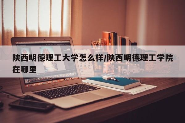陕西明德理工大学怎么样/陕西明德理工学院在哪里