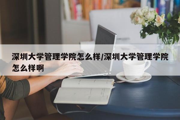 深圳大学管理学院怎么样/深圳大学管理学院怎么样啊