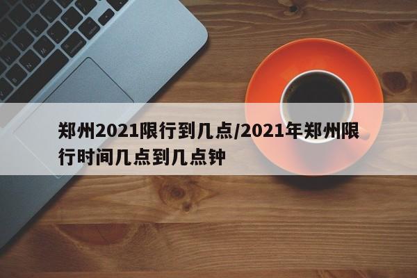 郑州2021限行到几点/2021年郑州限行时间几点到几点钟