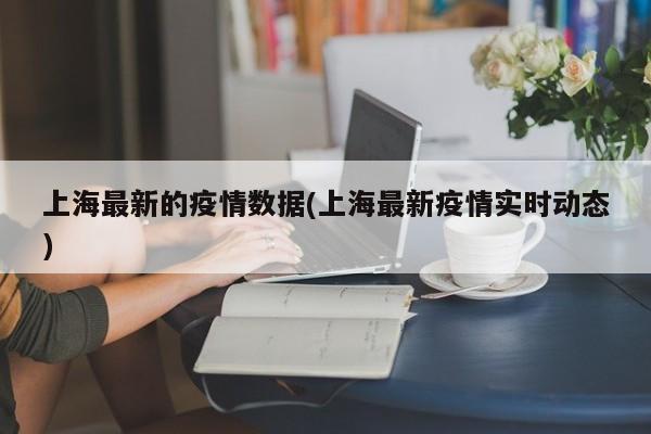 上海最新的疫情数据(上海最新疫情实时动态)
