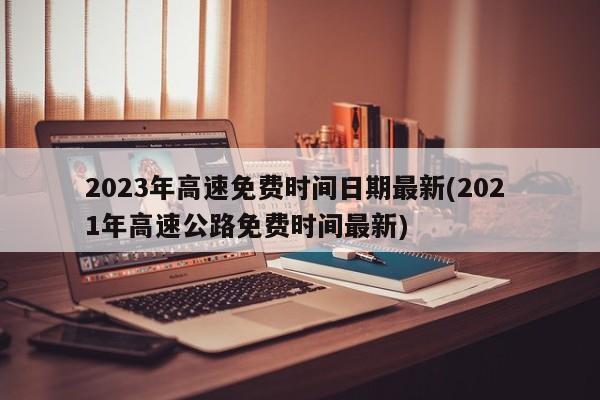 2023年高速免费时间日期最新(202 1年高速公路免费时间最新)