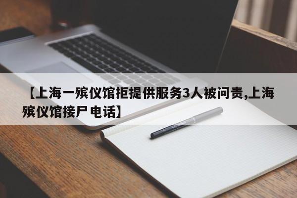 【上海一殡仪馆拒提供服务3人被问责,上海殡仪馆接尸电话】