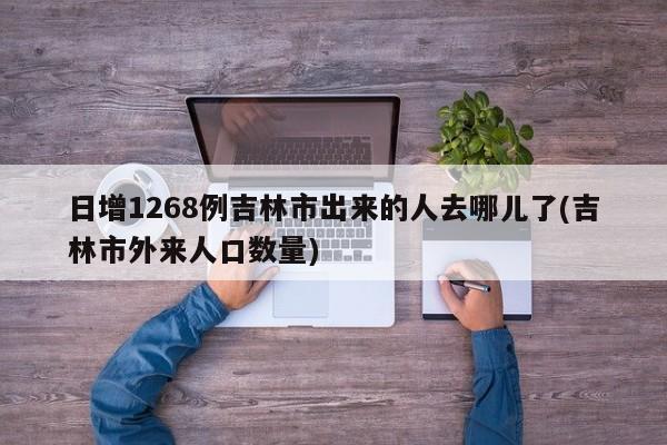 日增1268例吉林市出来的人去哪儿了(吉林市外来人口数量)