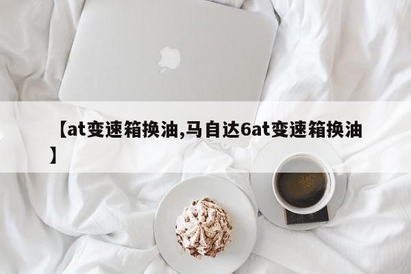 【at变速箱换油,马自达6at变速箱换油】