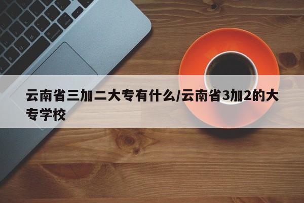 云南省三加二大专有什么/云南省3加2的大专学校
