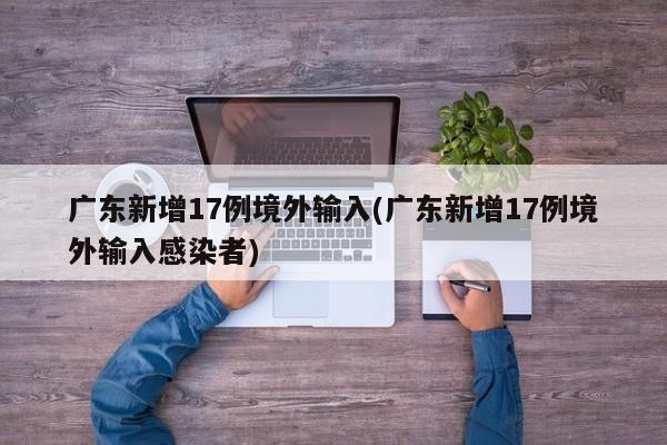 广东新增17例境外输入(广东新增17例境外输入感染者)