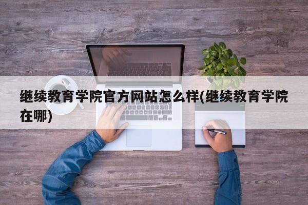 继续教育学院官方网站怎么样(继续教育学院在哪)