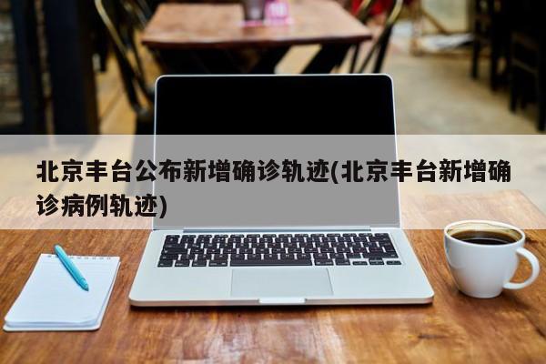 北京丰台公布新增确诊轨迹(北京丰台新增确诊病例轨迹)