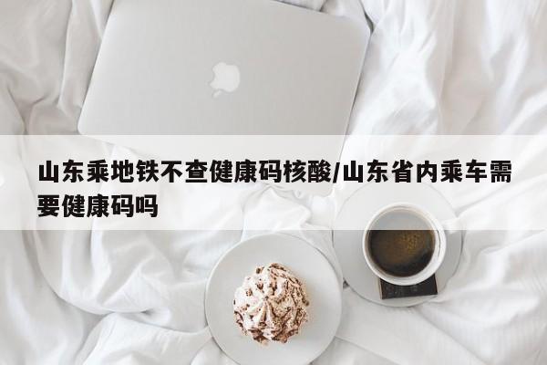 山东乘地铁不查健康码核酸/山东省内乘车需要健康码吗