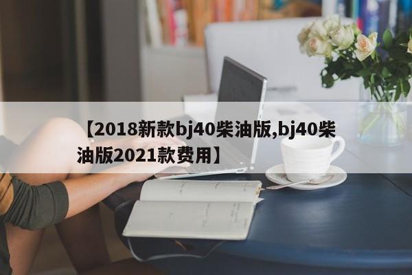 【2018新款bj40柴油版,bj40柴油版2021款费用】