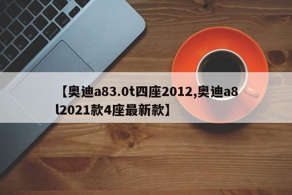 【奥迪a83.0t四座2012,奥迪a8l2021款4座最新款】