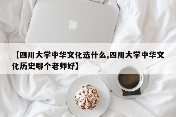 【四川大学中华文化选什么,四川大学中华文化历史哪个老师好】