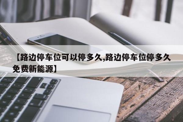 【路边停车位可以停多久,路边停车位停多久免费新能源】