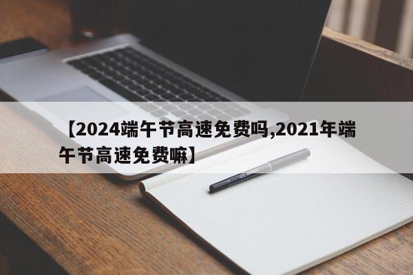 【2024端午节高速免费吗,2021年端午节高速免费嘛】