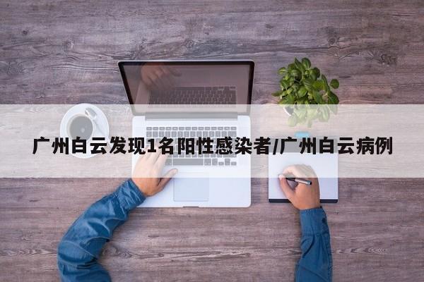 广州白云发现1名阳性感染者/广州白云病例